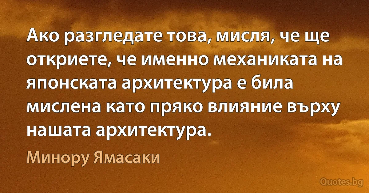 Ако разгледате това, мисля, че ще откриете, че именно механиката на японската архитектура е била мислена като пряко влияние върху нашата архитектура. (Минору Ямасаки)