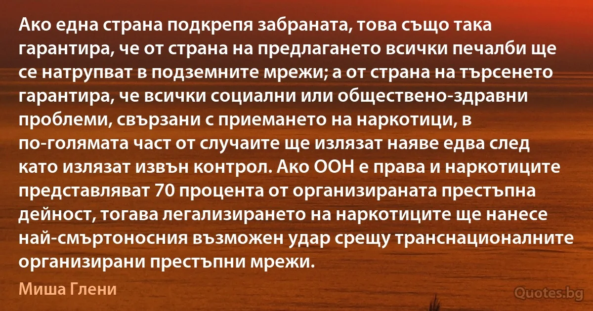 Ако една страна подкрепя забраната, това също така гарантира, че от страна на предлагането всички печалби ще се натрупват в подземните мрежи; а от страна на търсенето гарантира, че всички социални или обществено-здравни проблеми, свързани с приемането на наркотици, в по-голямата част от случаите ще излязат наяве едва след като излязат извън контрол. Ако ООН е права и наркотиците представляват 70 процента от организираната престъпна дейност, тогава легализирането на наркотиците ще нанесе най-смъртоносния възможен удар срещу транснационалните организирани престъпни мрежи. (Миша Глени)