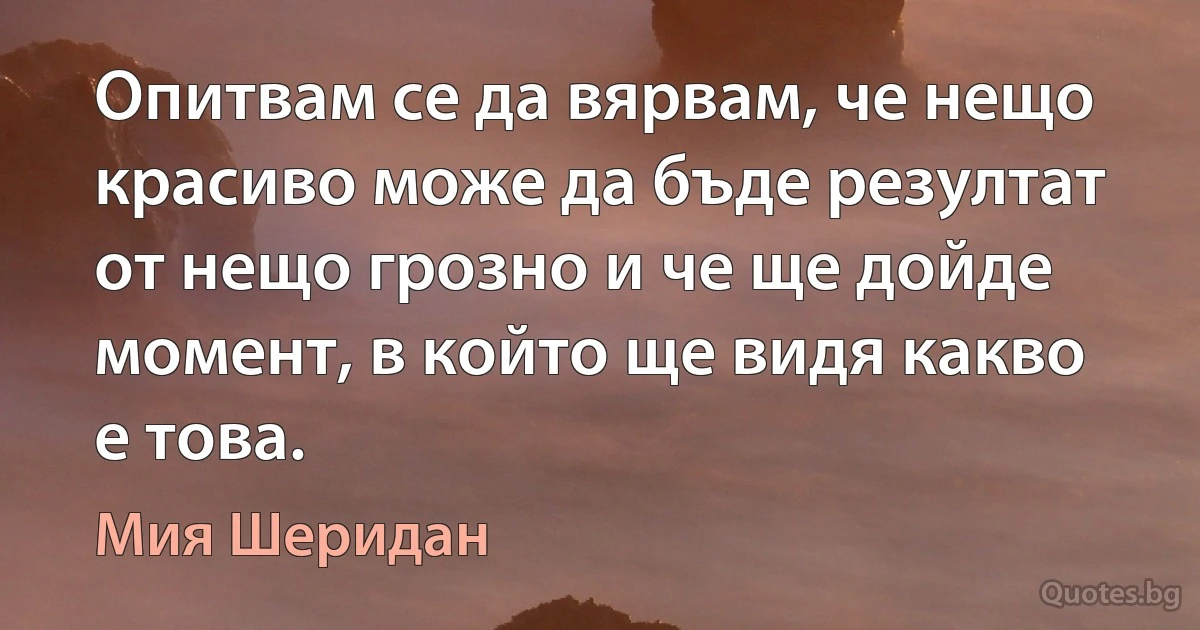 Опитвам се да вярвам, че нещо красиво може да бъде резултат от нещо грозно и че ще дойде момент, в който ще видя какво е това. (Мия Шеридан)