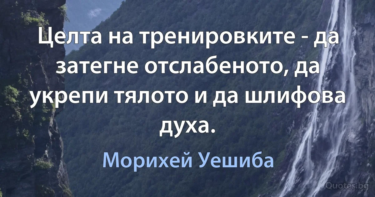 Целта на тренировките - да затегне отслабеното, да укрепи тялото и да шлифова духа. (Морихей Уешиба)