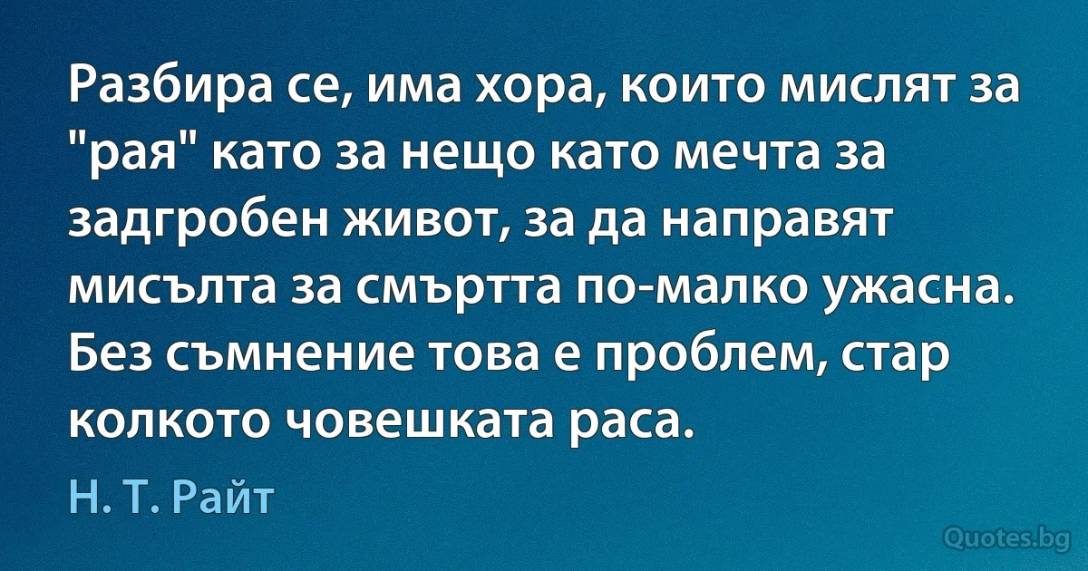 Разбира се, има хора, които мислят за "рая" като за нещо като мечта за задгробен живот, за да направят мисълта за смъртта по-малко ужасна. Без съмнение това е проблем, стар колкото човешката раса. (Н. Т. Райт)