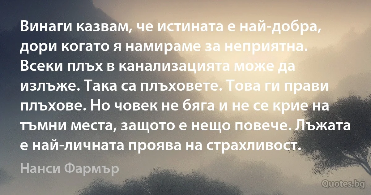 Винаги казвам, че истината е най-добра, дори когато я намираме за неприятна. Всеки плъх в канализацията може да излъже. Така са плъховете. Това ги прави плъхове. Но човек не бяга и не се крие на тъмни места, защото е нещо повече. Лъжата е най-личната проява на страхливост. (Нанси Фармър)