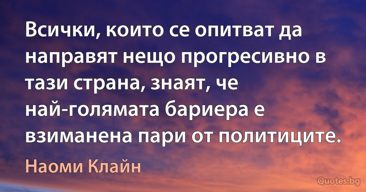 Всички, които се опитват да направят нещо прогресивно в тази страна, знаят, че най-голямата бариера е взиманена пари от политиците. (Наоми Клайн)