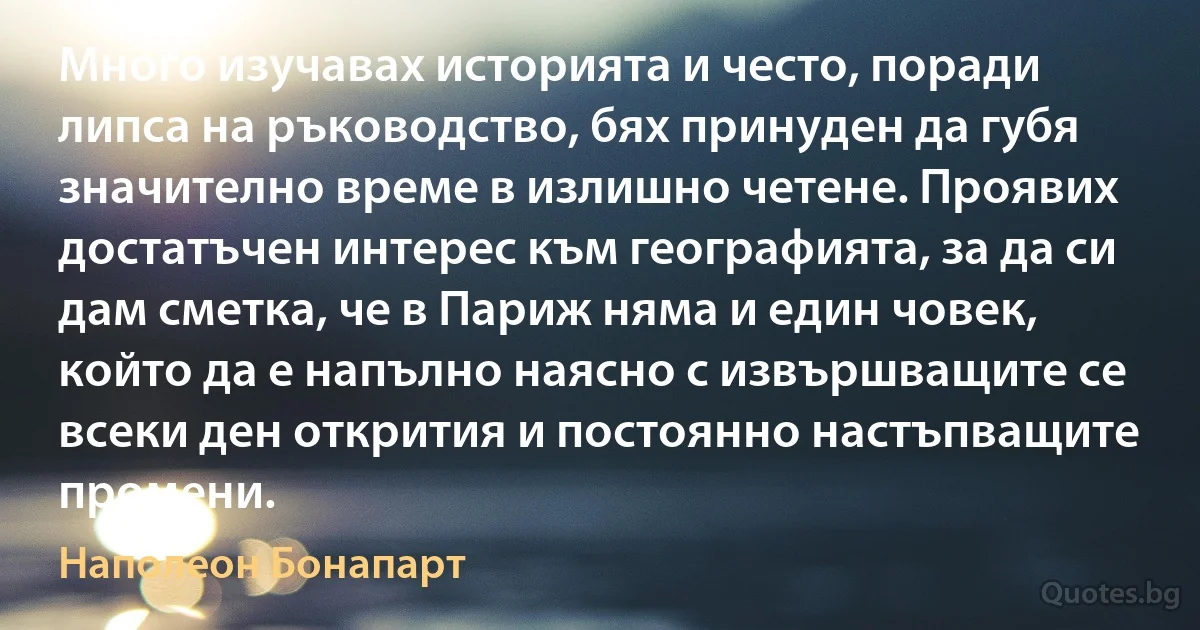 Много изучавах историята и често, поради липса на ръководство, бях принуден да губя значително време в излишно четене. Проявих достатъчен интерес към географията, за да си дам сметка, че в Париж няма и един човек, който да е напълно наясно с извършващите се всеки ден открития и постоянно настъпващите промени. (Наполеон Бонапарт)