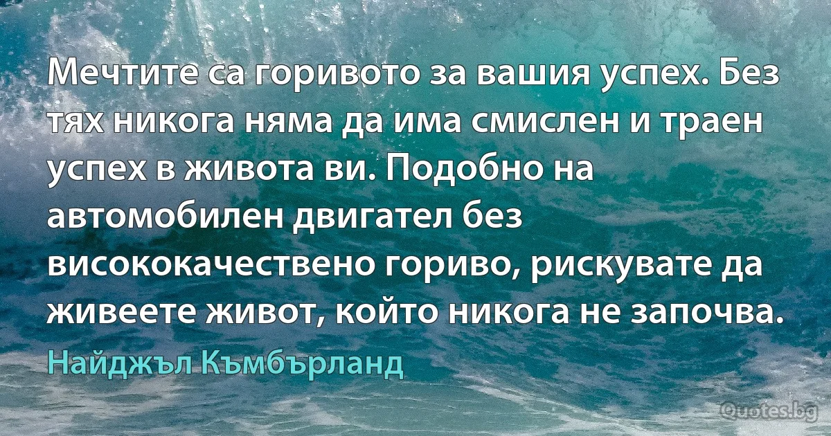 Мечтите са горивото за вашия успех. Без тях никога няма да има смислен и траен успех в живота ви. Подобно на автомобилен двигател без висококачествено гориво, рискувате да живеете живот, който никога не започва. (Найджъл Къмбърланд)