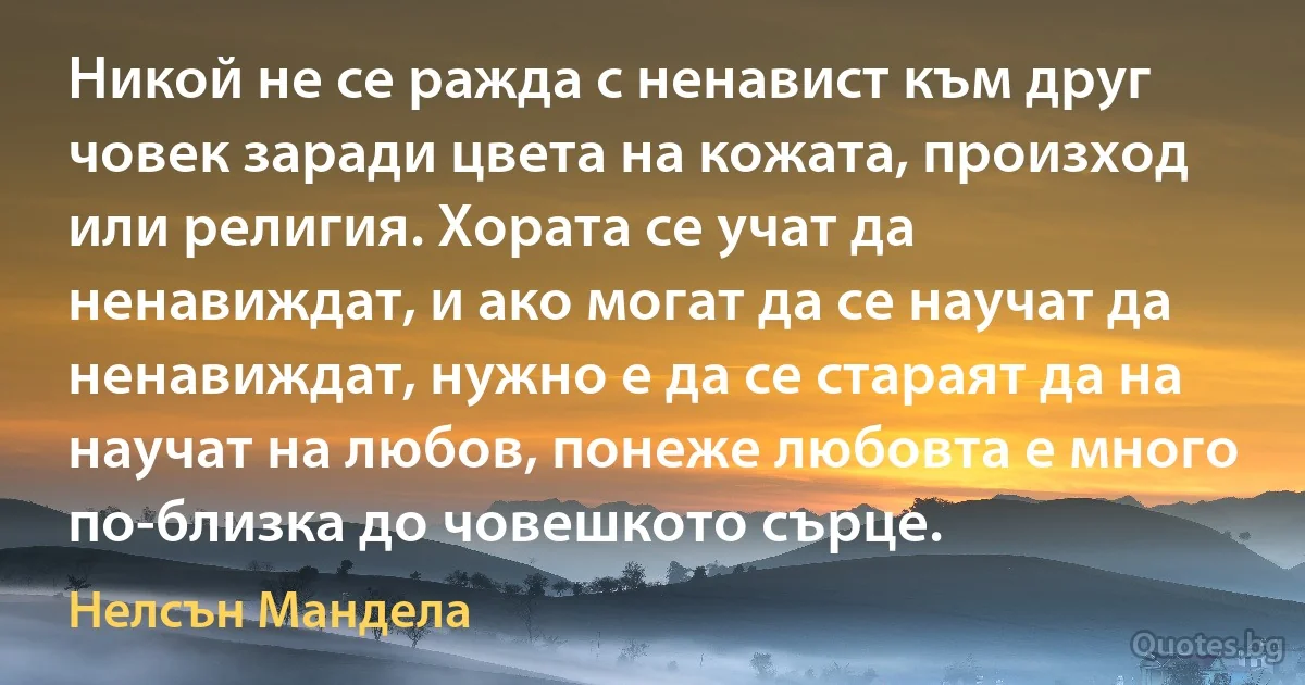 Никой не се ражда с ненавист към друг човек заради цвета на кожата, произход или религия. Хората се учат да ненавиждат, и ако могат да се научат да ненавиждат, нужно е да се стараят да на научат на любов, понеже любовта е много по-близка до човешкото сърце. (Нелсън Мандела)