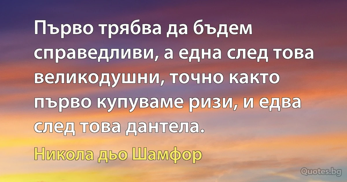 Първо трябва да бъдем справедливи, а една след това великодушни, точно както първо купуваме ризи, и едва след това дантела. (Никола дьо Шамфор)