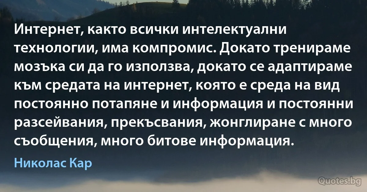 Интернет, както всички интелектуални технологии, има компромис. Докато тренираме мозъка си да го използва, докато се адаптираме към средата на интернет, която е среда на вид постоянно потапяне и информация и постоянни разсейвания, прекъсвания, жонглиране с много съобщения, много битове информация. (Николас Кар)