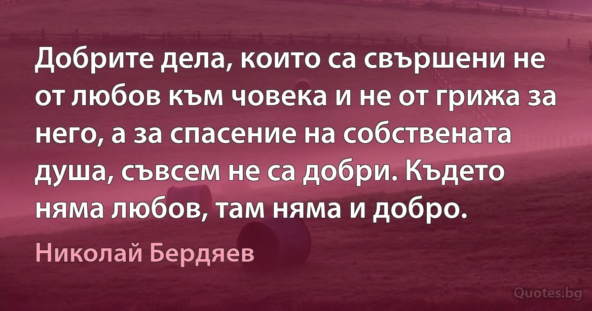 Добрите дела, които са свършени не от любов към човека и не от грижа за него, а за спасение на собствената душа, съвсем не са добри. Където няма любов, там няма и добро. (Николай Бердяев)