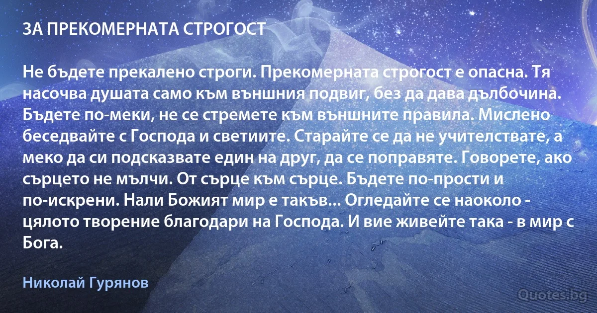 ЗА ПРЕКОМЕРНАТА СТРОГОСТ

Не бъдете прекалено строги. Прекомерната строгост е опасна. Тя насочва душата само към външния подвиг, без да дава дълбочина. Бъдете по-меки, не се стремете към външните правила. Мислено беседвайте с Господа и светиите. Старайте се да не учителствате, а меко да си подсказвате един на друг, да се поправяте. Говорете, ако сърцето не мълчи. От сърце към сърце. Бъдете по-прости и по-искрени. Нали Божият мир е такъв... Огледайте се наоколо - цялото творение благодари на Господа. И вие живейте така - в мир с Бога. (Николай Гурянов)