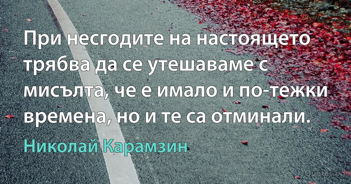 При несгодите на настоящето трябва да се утешаваме с мисълта, че е имало и по-тежки времена, но и те са отминали. (Николай Карамзин)