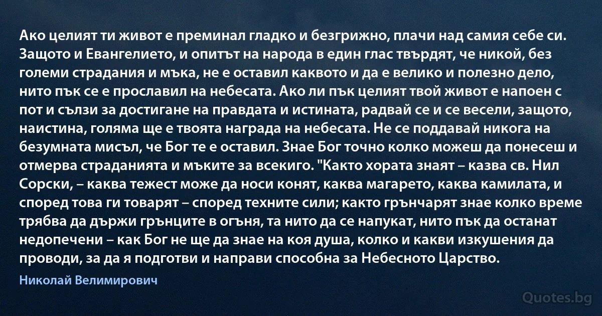 Ако целият ти живот е преминал гладко и безгрижно, плачи над самия себе си. Защото и Евангелието, и опитът на народа в един глас твърдят, че никой, без големи страдания и мъка, не е оставил каквото и да е велико и полезно дело, нито пък се е прославил на небесата. Ако ли пък целият твой живот е напоен с пот и сълзи за достигане на правдата и истината, радвай се и се весели, защото, наистина, голяма ще е твоята награда на небесата. Не се поддавай никога на безумната мисъл, че Бог те е оставил. Знае Бог точно колко можеш да понесеш и отмерва страданията и мъките за всекиго. "Както хората знаят – казва св. Нил Сорски, – каква тежест може да носи конят, каква магарето, каква камилата, и според това ги товарят – според техните сили; както грънчарят знае колко време трябва да държи грънците в огъня, та нито да се напукат, нито пък да останат недопечени – как Бог не ще да знае на коя душа, колко и какви изкушения да проводи, за да я подготви и направи способна за Небесното Царство. (Николай Велимирович)