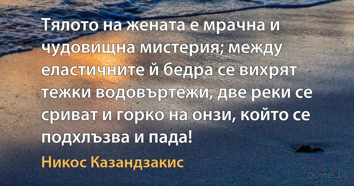 Тялото на жената е мрачна и чудовищна мистерия; между еластичните й бедра се вихрят тежки водовъртежи, две реки се сриват и горко на онзи, който се подхлъзва и пада! (Никос Казандзакис)