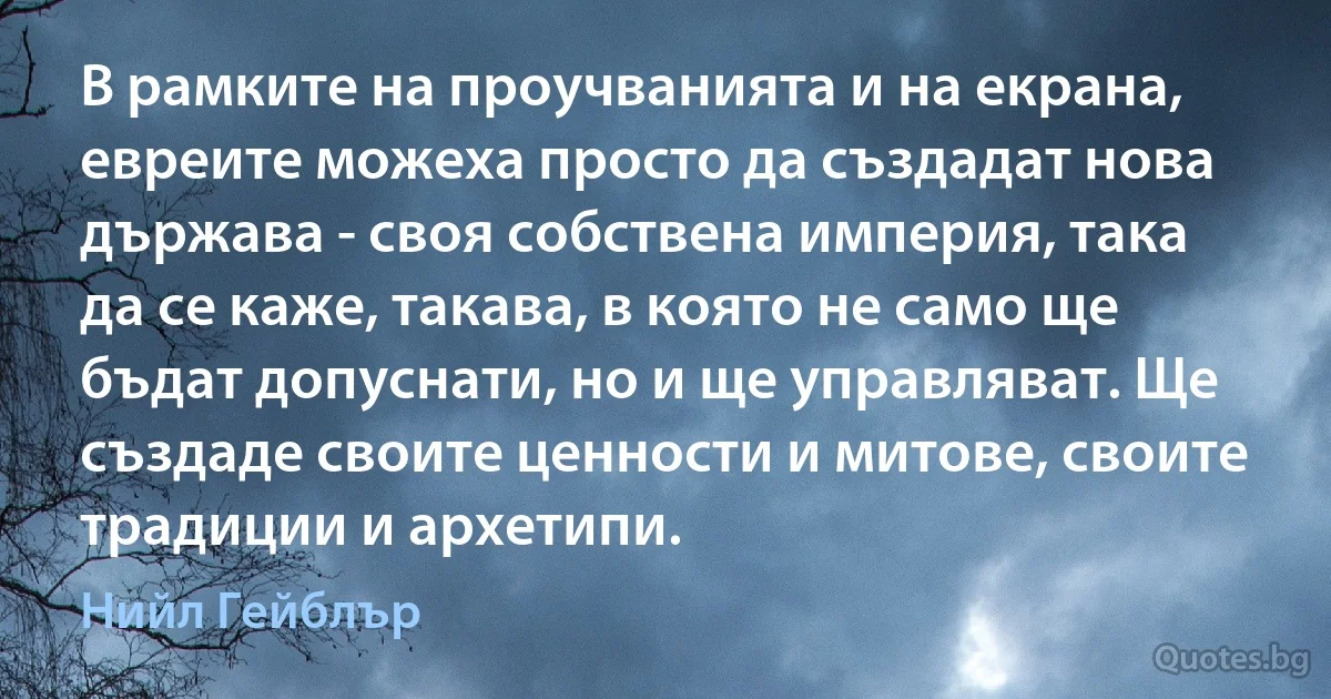 В рамките на проучванията и на екрана, евреите можеха просто да създадат нова държава - своя собствена империя, така да се каже, такава, в която не само ще бъдат допуснати, но и ще управляват. Ще създаде своите ценности и митове, своите традиции и архетипи. (Нийл Гейблър)