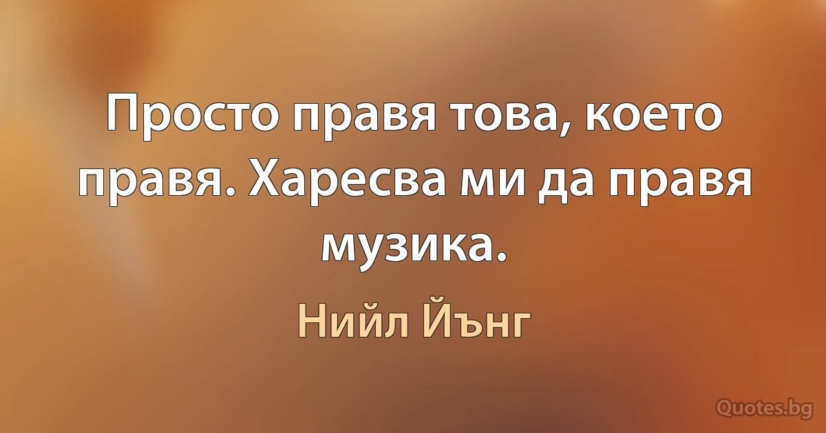 Просто правя това, което правя. Харесва ми да правя музика. (Нийл Йънг)