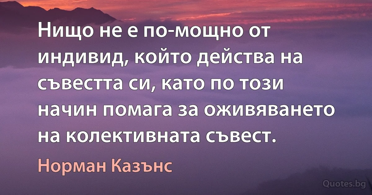 Нищо не е по-мощно от индивид, който действа на съвестта си, като по този начин помага за оживяването на колективната съвест. (Норман Казънс)