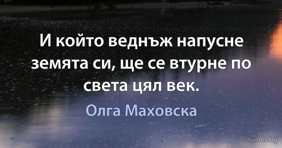 И който веднъж напусне земята си, ще се втурне по света цял век. (Олга Маховска)