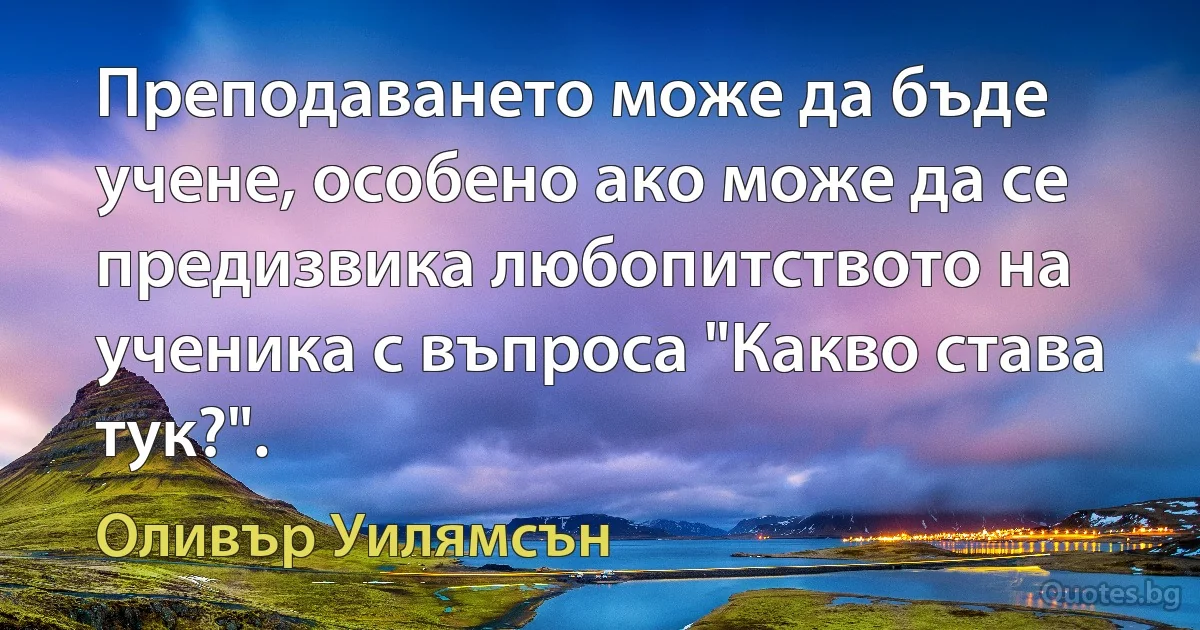 Преподаването може да бъде учене, особено ако може да се предизвика любопитството на ученика с въпроса "Какво става тук?". (Оливър Уилямсън)