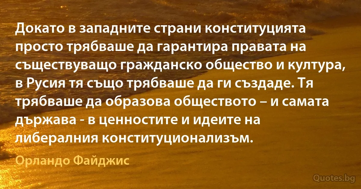 Докато в западните страни конституцията просто трябваше да гарантира правата на съществуващо гражданско общество и култура, в Русия тя също трябваше да ги създаде. Тя трябваше да образова обществото – и самата държава - в ценностите и идеите на либералния конституционализъм. (Орландо Файджис)