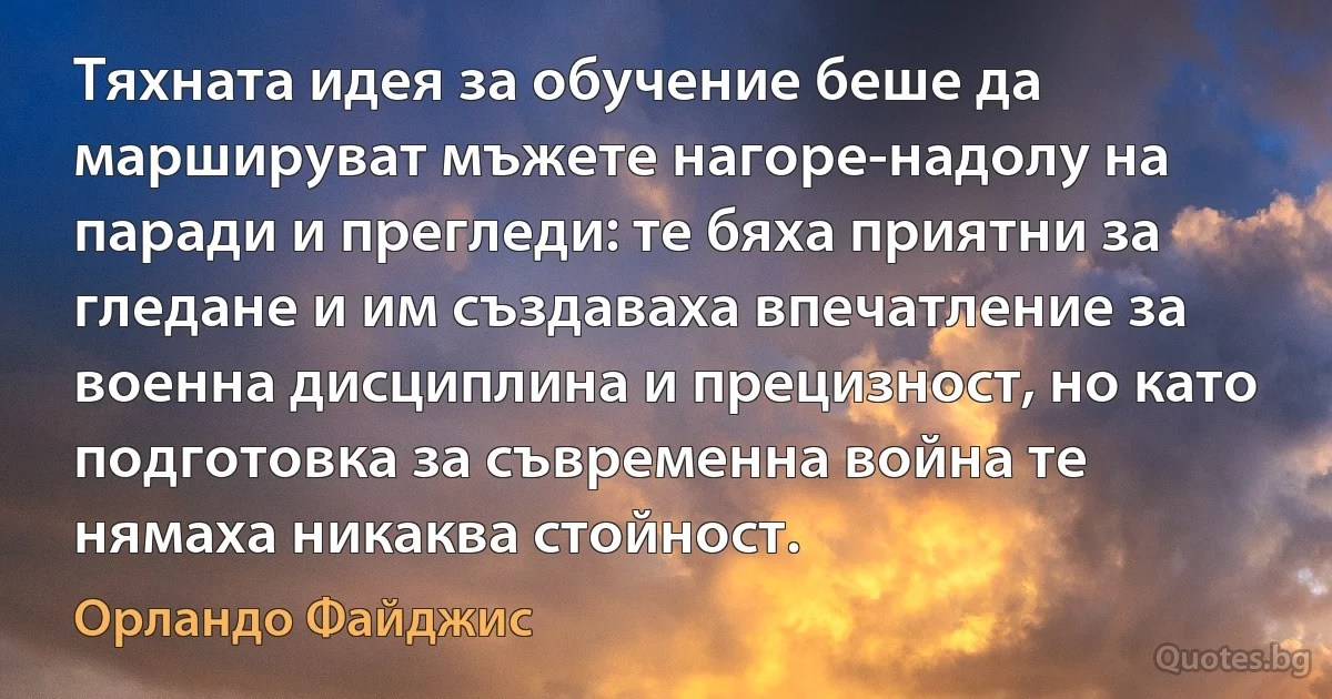 Тяхната идея за обучение беше да маршируват мъжете нагоре-надолу на паради и прегледи: те бяха приятни за гледане и им създаваха впечатление за военна дисциплина и прецизност, но като подготовка за съвременна война те нямаха никаква стойност. (Орландо Файджис)