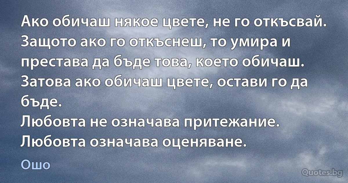 Ако обичаш някое цвете, не го откъсвай. 
Защото ако го откъснеш, то умира и престава да бъде това, което обичаш. 
Затова ако обичаш цвете, остави го да бъде. 
Любовта не означава притежание. 
Любовта означава оценяване. (Ошо)