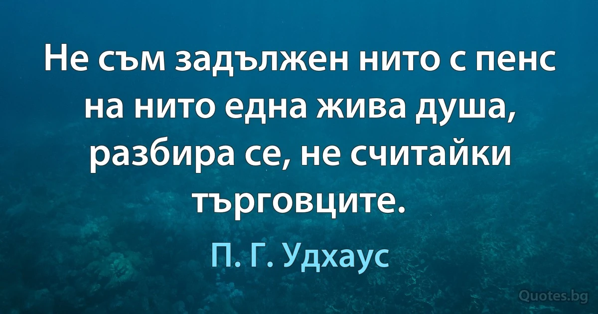 Не съм задължен нито с пенс на нито една жива душа, разбира се, не считайки търговците. (П. Г. Удхаус)