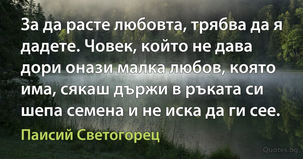 За да расте любовта, трябва да я дадете. Човек, който не дава дори онази малка любов, която има, сякаш държи в ръката си шепа семена и не иска да ги сее. (Паисий Светогорец)