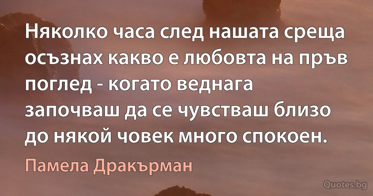 Няколко часа след нашата среща осъзнах какво е любовта на пръв поглед - когато веднага започваш да се чувстваш близо до някой човек много спокоен. (Памела Дракърман)