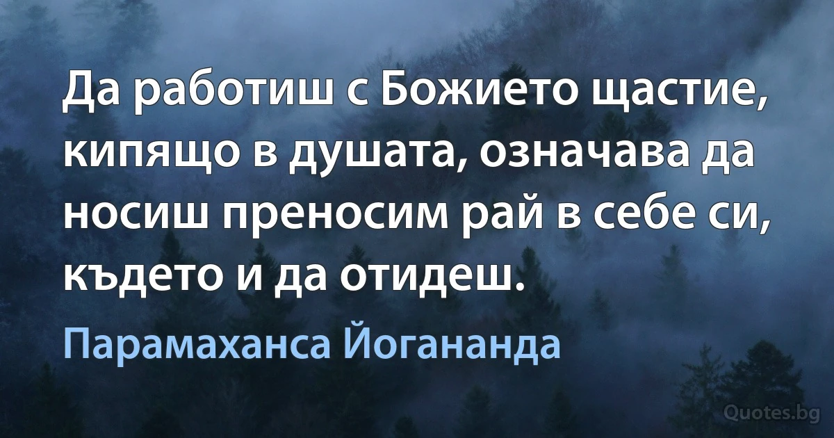 Да работиш с Божието щастие, кипящо в душата, означава да носиш преносим рай в себе си, където и да отидеш. (Парамаханса Йогананда)