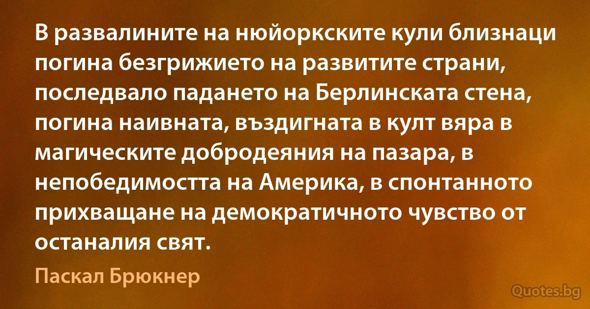 В развалините на нюйоркските кули близнаци погина безгрижието на развитите страни, последвало падането на Берлинската стена, погина наивната, въздигната в култ вяра в магическите добродеяния на пазара, в непобедимостта на Америка, в спонтанното прихващане на демократичното чувство от останалия свят. (Паскал Брюкнер)