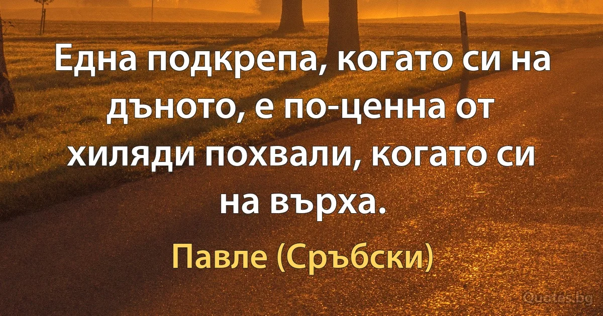 Една подкрепа, когато си на дъното, е по-ценна от хиляди похвали, когато си на върха. (Павле (Сръбски))