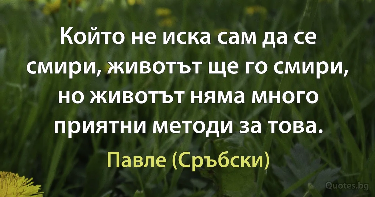 Който не иска сам да се смири, животът ще го смири, но животът няма много приятни методи за това. (Павле (Сръбски))