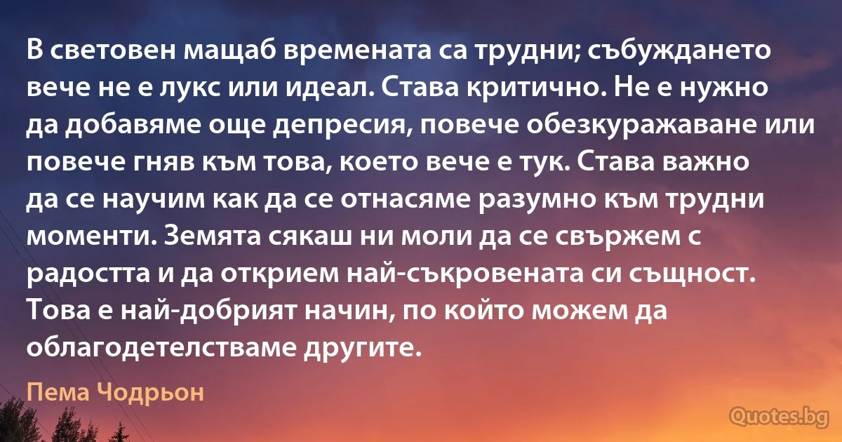 В световен мащаб времената са трудни; събуждането вече не е лукс или идеал. Става критично. Не е нужно да добавяме още депресия, повече обезкуражаване или повече гняв към това, което вече е тук. Става важно да се научим как да се отнасяме разумно към трудни моменти. Земята сякаш ни моли да се свържем с радостта и да открием най-съкровената си същност. Това е най-добрият начин, по който можем да облагодетелстваме другите. (Пема Чодрьон)