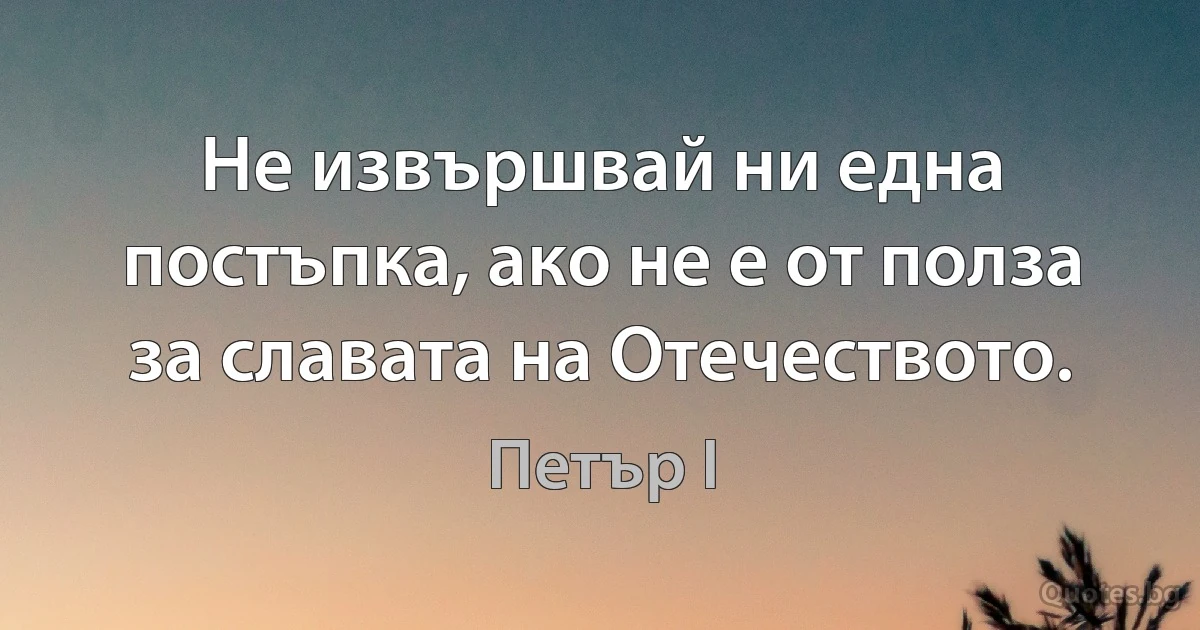 Не извършвай ни една постъпка, ако не е от полза за славата на Отечеството. (Петър I)