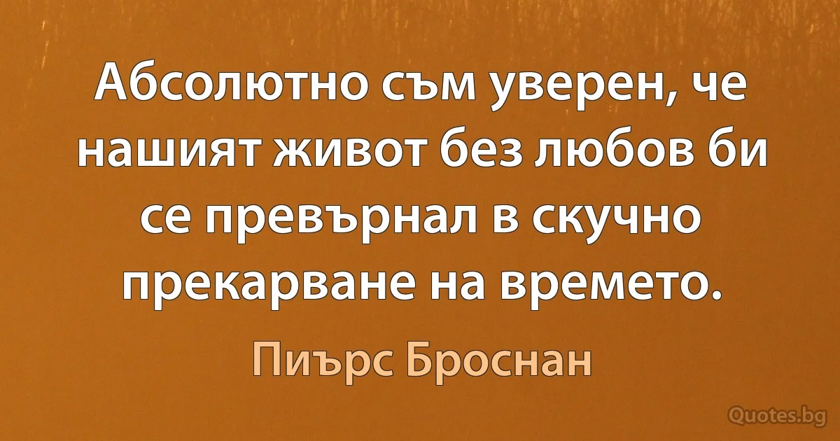 Абсолютно съм уверен, че нашият живот без любов би се превърнал в скучно прекарване на времето. (Пиърс Броснан)