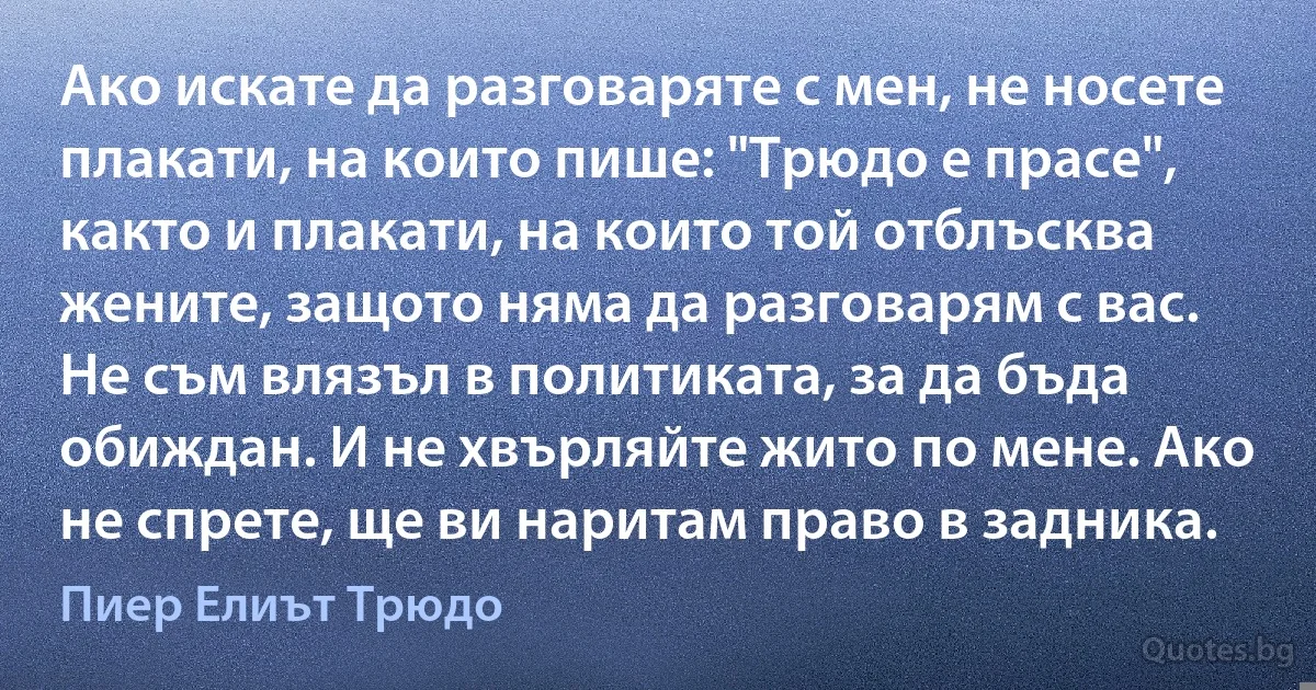 Ако искате да разговаряте с мен, не носете плакати, на които пише: "Трюдо е прасе", както и плакати, на които той отблъсква жените, защото няма да разговарям с вас. Не съм влязъл в политиката, за да бъда обиждан. И не хвърляйте жито по мене. Ако не спрете, ще ви наритам право в задника. (Пиер Елиът Трюдо)