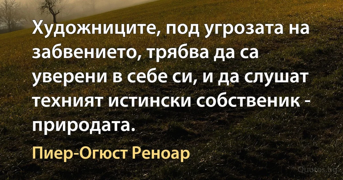 Художниците, под угрозата на забвението, трябва да са уверени в себе си, и да слушат техният истински собственик - природата. (Пиер-Огюст Реноар)