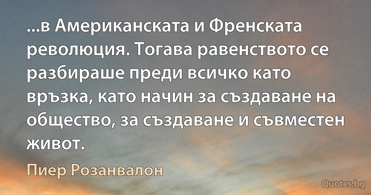 ...в Американската и Френската революция. Тогава равенството се разбираше преди всичко като връзка, като начин за създаване на общество, за създаване и съвместен живот. (Пиер Розанвалон)