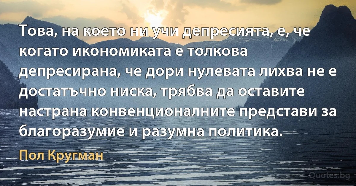 Това, на което ни учи депресията, е, че когато икономиката е толкова депресирана, че дори нулевата лихва не е достатъчно ниска, трябва да оставите настрана конвенционалните представи за благоразумие и разумна политика. (Пол Кругман)