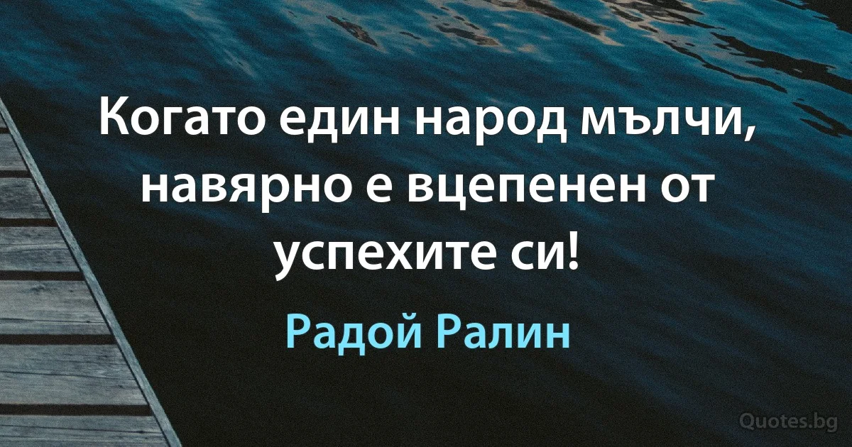 Когато един народ мълчи, навярно е вцепенен от успехите си! (Радой Ралин)