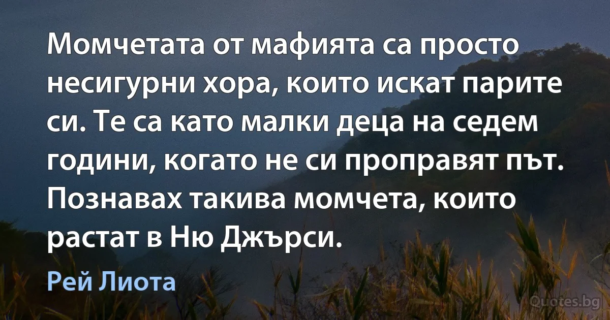 Момчетата от мафията са просто несигурни хора, които искат парите си. Те са като малки деца на седем години, когато не си проправят път. Познавах такива момчета, които растат в Ню Джърси. (Рей Лиота)