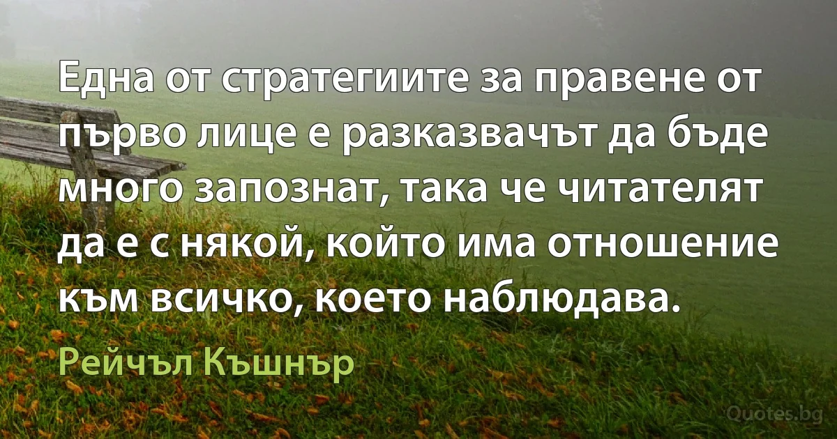 Една от стратегиите за правене от първо лице е разказвачът да бъде много запознат, така че читателят да е с някой, който има отношение към всичко, което наблюдава. (Рейчъл Къшнър)