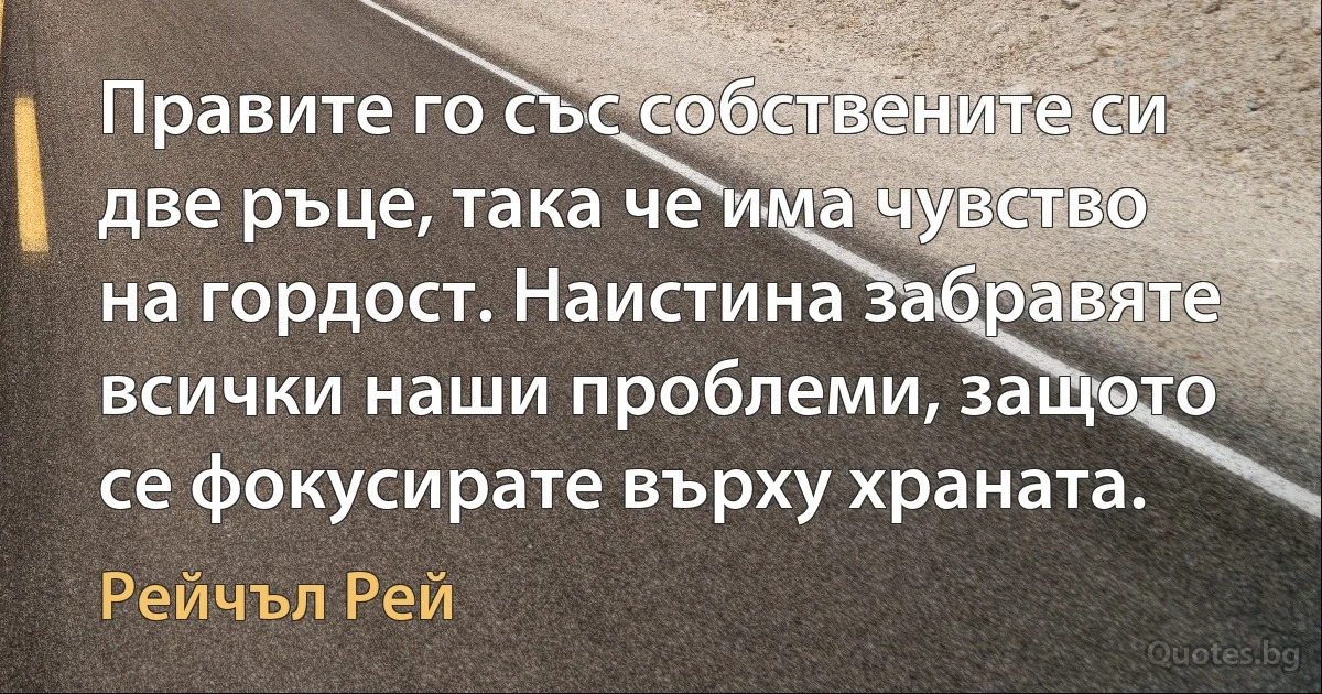 Правите го със собствените си две ръце, така че има чувство на гордост. Наистина забравяте всички наши проблеми, защото се фокусирате върху храната. (Рейчъл Рей)