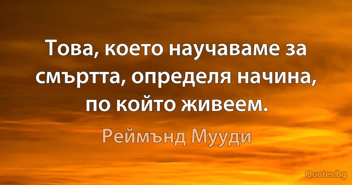 Това, което научаваме за смъртта, определя начина, по който живеем. (Реймънд Мууди)