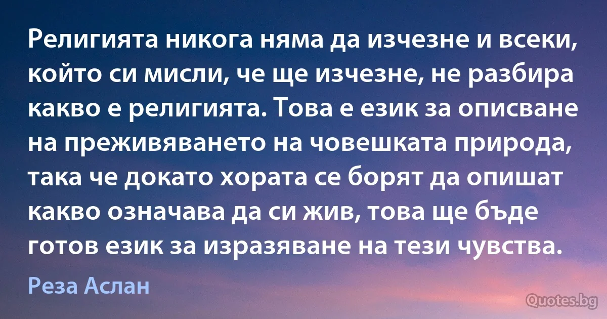 Религията никога няма да изчезне и всеки, който си мисли, че ще изчезне, не разбира какво е религията. Това е език за описване на преживяването на човешката природа, така че докато хората се борят да опишат какво означава да си жив, това ще бъде готов език за изразяване на тези чувства. (Реза Аслан)