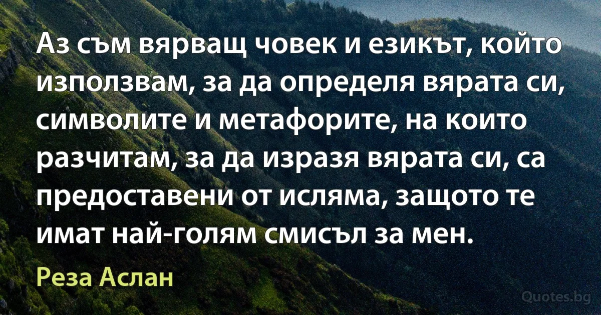 Аз съм вярващ човек и езикът, който използвам, за да определя вярата си, символите и метафорите, на които разчитам, за да изразя вярата си, са предоставени от исляма, защото те имат най-голям смисъл за мен. (Реза Аслан)