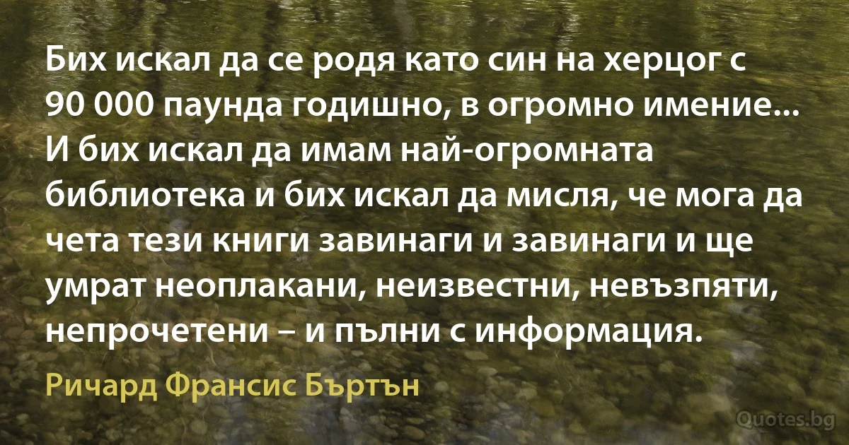 Бих искал да се родя като син на херцог с 90 000 паунда годишно, в огромно имение... И бих искал да имам най-огромната библиотека и бих искал да мисля, че мога да чета тези книги завинаги и завинаги и ще умрат неоплакани, неизвестни, невъзпяти, непрочетени – и пълни с информация. (Ричард Франсис Бъртън)