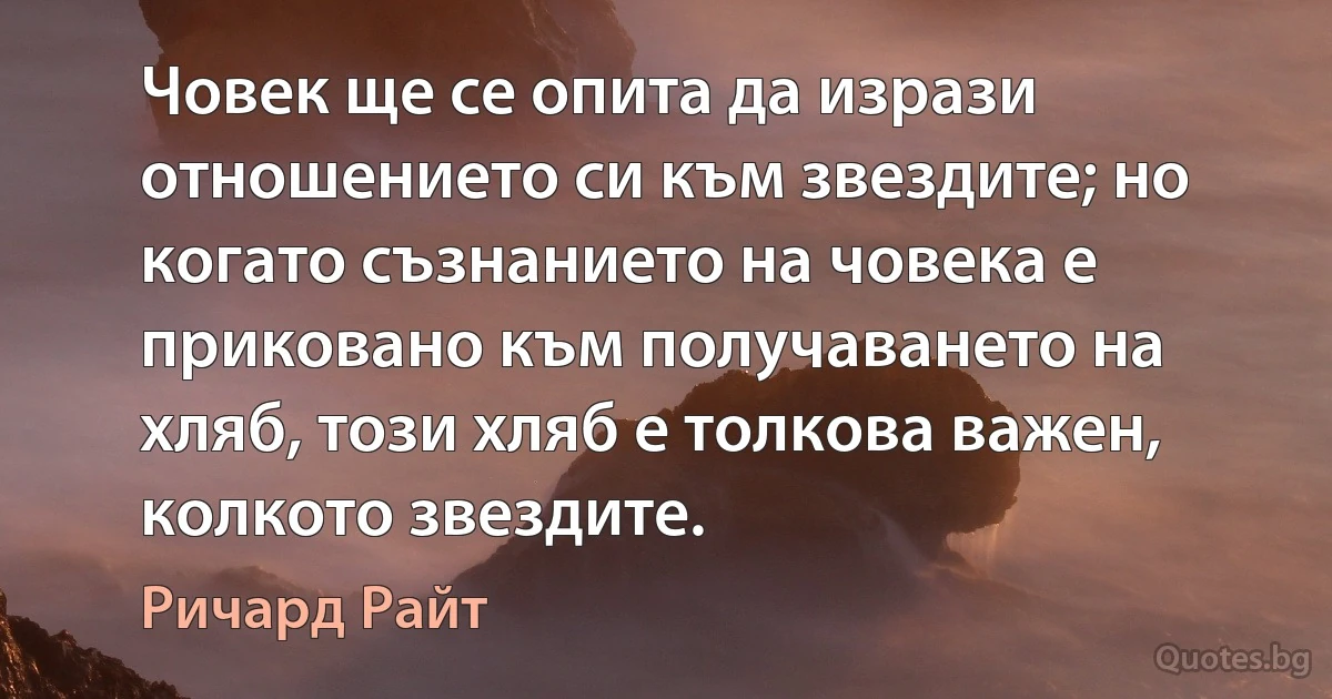 Човек ще се опита да изрази отношението си към звездите; но когато съзнанието на човека е приковано към получаването на хляб, този хляб е толкова важен, колкото звездите. (Ричард Райт)