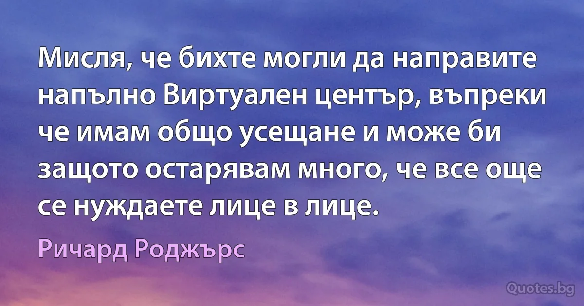 Мисля, че бихте могли да направите напълно Виртуален център, въпреки че имам общо усещане и може би защото остарявам много, че все още се нуждаете лице в лице. (Ричард Роджърс)