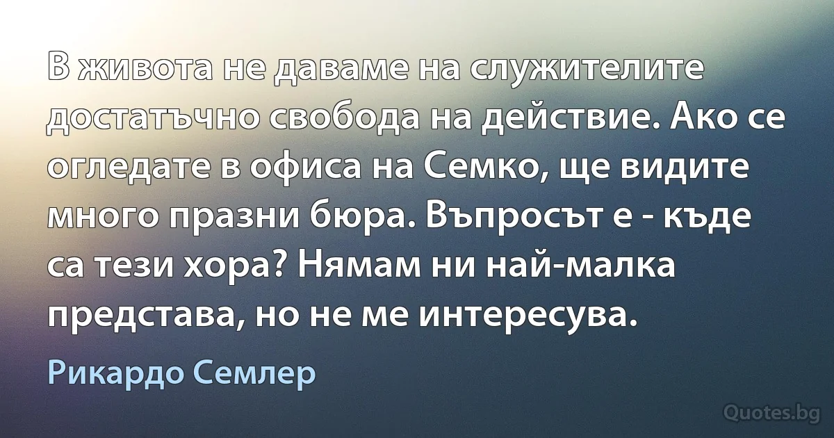 В живота не даваме на служителите достатъчно свобода на действие. Ако се огледате в офиса на Семко, ще видите много празни бюра. Въпросът е - къде са тези хора? Нямам ни най-малка представа, но не ме интересува. (Рикардо Семлер)